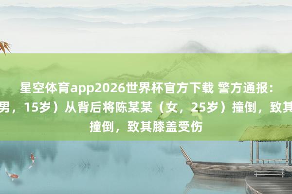 星空体育app2026世界杯官方下载 警方通报：张某某（男，15岁）从背后将陈某某（女，25岁）撞倒，致其膝盖受伤