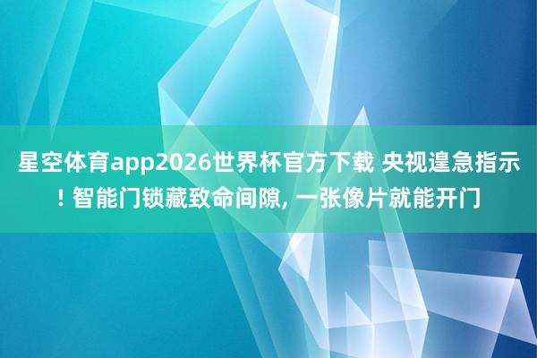 星空体育app2026世界杯官方下载 央视遑急指示! 智能门锁藏致命间隙， 一张像片就能开门