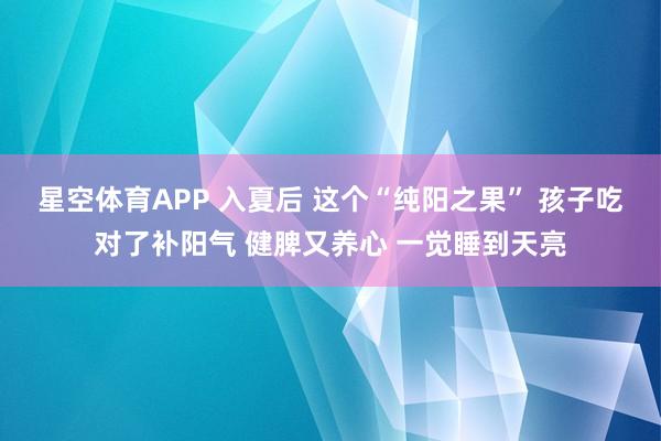 星空体育APP 入夏后 这个“纯阳之果” 孩子吃对了补阳气 健脾又养心 一觉睡到天亮