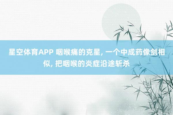 星空体育APP 咽喉痛的克星， 一个中成药像剑相似， 把咽喉的炎症沿途斩杀