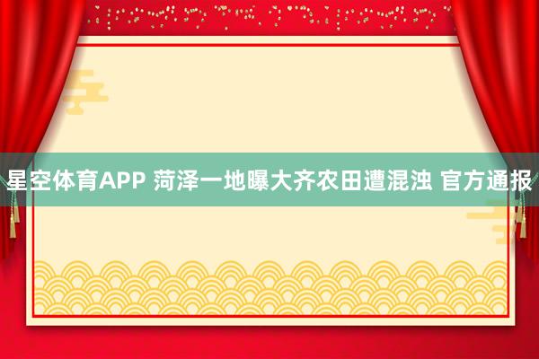 星空体育APP 菏泽一地曝大齐农田遭混浊 官方通报