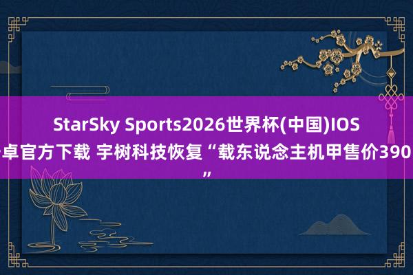StarSky Sports2026世界杯(中国)IOS/安卓官方下载 宇树科技恢复“载东说念主机甲售价390万”