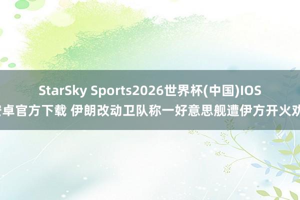 StarSky Sports2026世界杯(中国)IOS/安卓官方下载 伊朗改动卫队称一好意思舰遭伊方开火劝诫