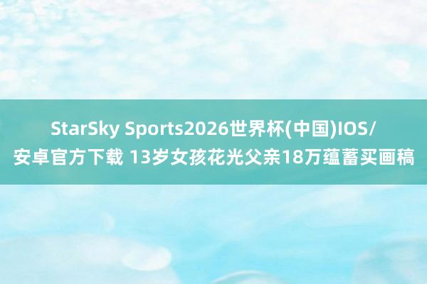 StarSky Sports2026世界杯(中国)IOS/安卓官方下载 13岁女孩花光父亲18万蕴蓄买画稿