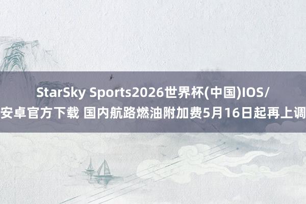StarSky Sports2026世界杯(中国)IOS/安卓官方下载 国内航路燃油附加费5月16日起再上调