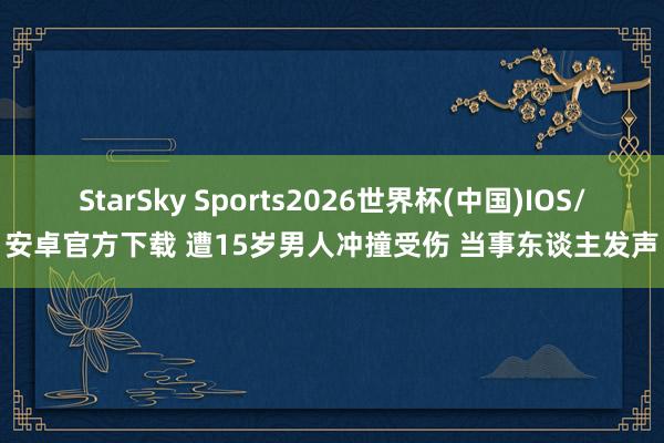 StarSky Sports2026世界杯(中国)IOS/安卓官方下载 遭15岁男人冲撞受伤 当事东谈主发声