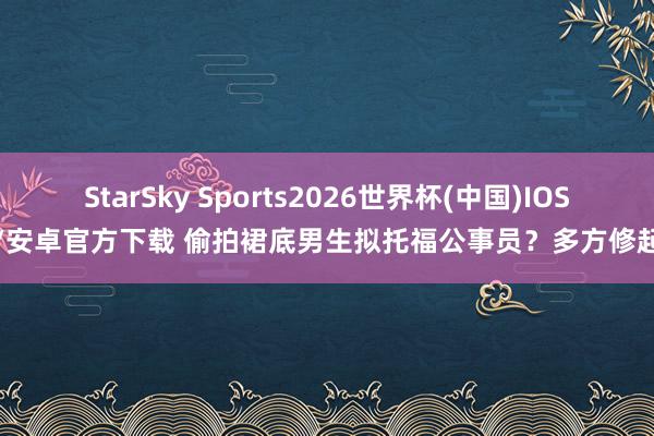 StarSky Sports2026世界杯(中国)IOS/安卓官方下载 偷拍裙底男生拟托福公事员?多方修起