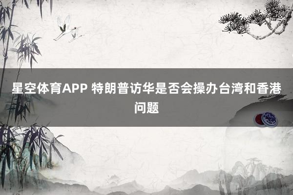 星空体育APP 特朗普访华是否会操办台湾和香港问题