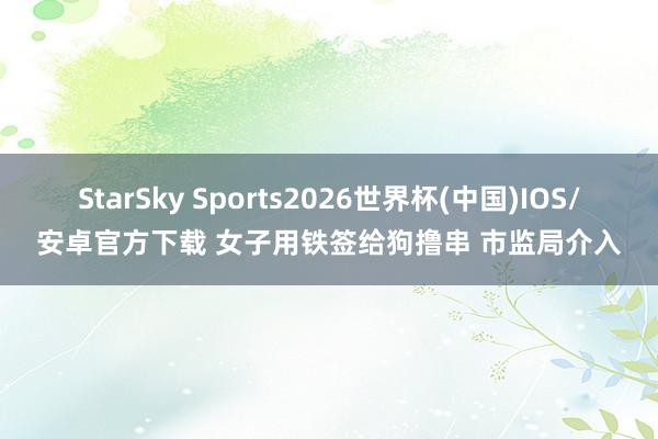 StarSky Sports2026世界杯(中国)IOS/安卓官方下载 女子用铁签给狗撸串 市监局介入