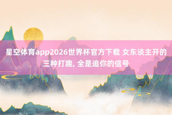 星空体育app2026世界杯官方下载 女东谈主开的三种打趣， 全是追你的信号