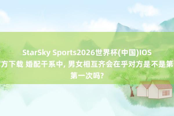 StarSky Sports2026世界杯(中国)IOS/安卓官方下载 婚配干系中， 男女相互齐会在乎对方是不是第一次吗?
