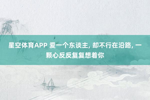 星空体育APP 爱一个东谈主， 却不行在沿路， 一颗心反反复复想着你