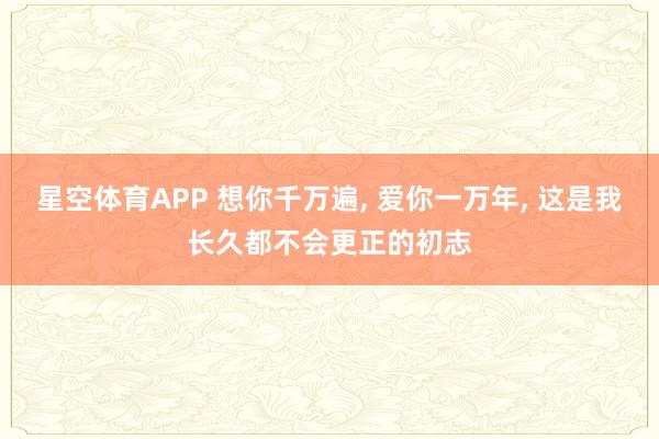 星空体育APP 想你千万遍， 爱你一万年， 这是我长久都不会更正的初志