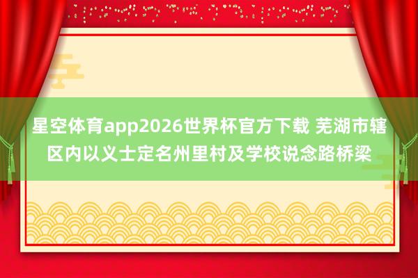 星空体育app2026世界杯官方下载 芜湖市辖区内以义士定名州里村及学校说念路桥梁