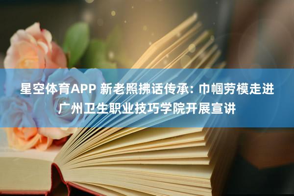 星空体育APP 新老照拂话传承: 巾帼劳模走进广州卫生职业技巧学院开展宣讲