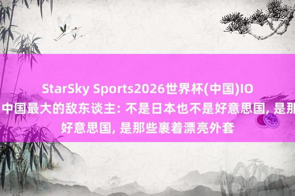 StarSky Sports2026世界杯(中国)IOS/安卓官方下载 中国最大的敌东谈主: 不是日本也不是好意思国， 是那些裹着漂亮外套