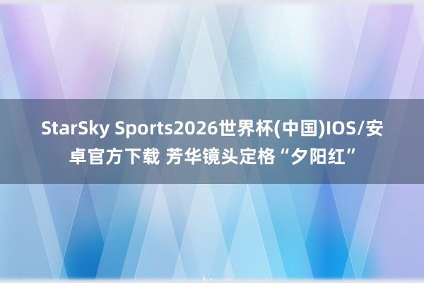 StarSky Sports2026世界杯(中国)IOS/安卓官方下载 芳华镜头定格“夕阳红”