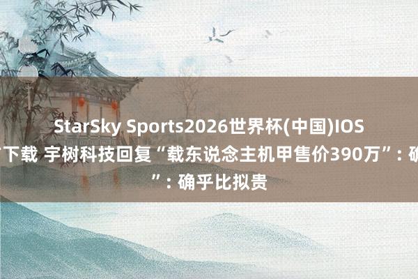 StarSky Sports2026世界杯(中国)IOS/安卓官方下载 宇树科技回复“载东说念主机甲售价390万”: 确乎比拟贵