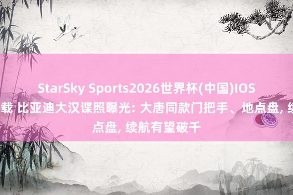 StarSky Sports2026世界杯(中国)IOS/安卓官方下载 比亚迪大汉谍照曝光: 大唐同款门把手、地点盘， 续航有望破千