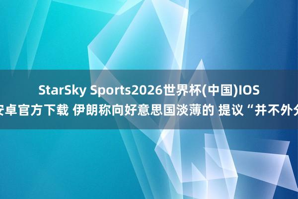 StarSky Sports2026世界杯(中国)IOS/安卓官方下载 伊朗称向好意思国淡薄的 提议“并不外分”