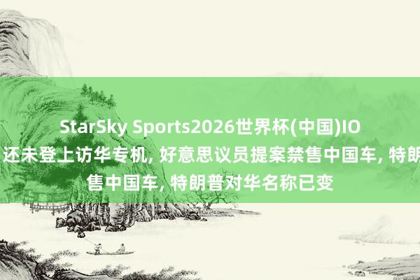 StarSky Sports2026世界杯(中国)IOS/安卓官方下载 还未登上访华专机， 好意思议员提案禁售中国车， 特朗普对华名称已变