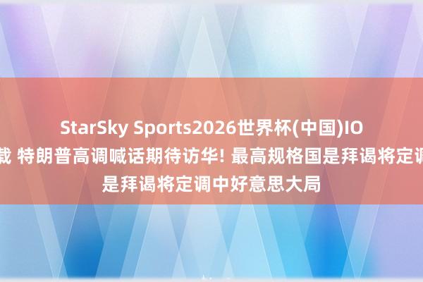 StarSky Sports2026世界杯(中国)IOS/安卓官方下载 特朗普高调喊话期待访华! 最高规格国是拜谒将定调中好意思大局