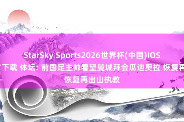 StarSky Sports2026世界杯(中国)IOS/安卓官方下载 体坛: 前国足主帅看望曼城拜会瓜迪奥拉 恢复再出山执教