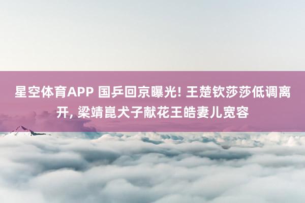 星空体育APP 国乒回京曝光! 王楚钦莎莎低调离开， 梁靖崑犬子献花王皓妻儿宽容
