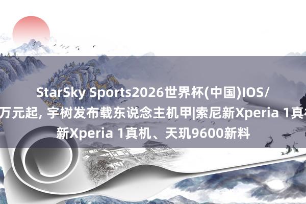 StarSky Sports2026世界杯(中国)IOS/安卓官方下载 390万元起， 宇树发布载东说念主机甲|索尼新Xperia 1真机、天玑9600新料