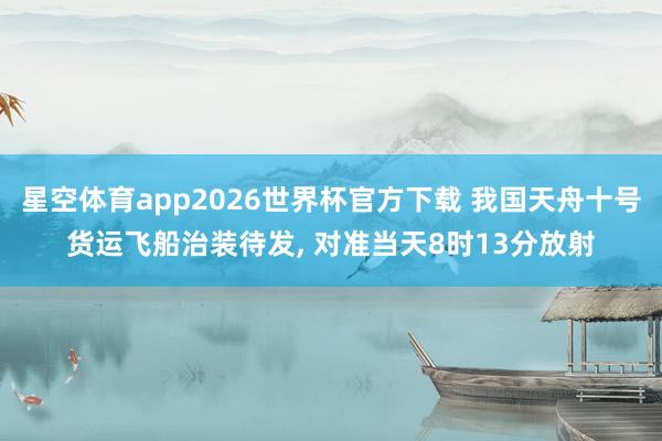 星空体育app2026世界杯官方下载 我国天舟十号货运飞船治装待发， 对准当天8时13分放射