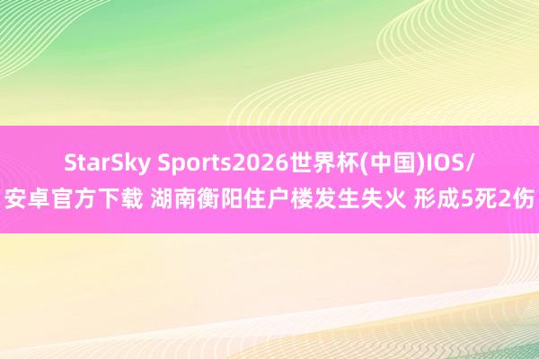 StarSky Sports2026世界杯(中国)IOS/安卓官方下载 湖南衡阳住户楼发生失火 形成5死2伤