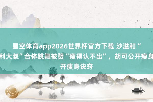 星空体育app2026世界杯官方下载 沙溢和“法拉利大叔”合体跳舞被赞“瘦得认不出”,胡可公开瘦身诀窍