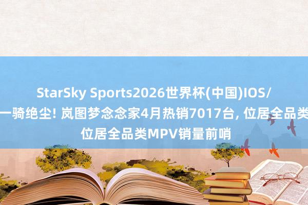 StarSky Sports2026世界杯(中国)IOS/安卓官方下载 一骑绝尘! 岚图梦念念家4月热销7017台， 位居全品类MPV销量前哨