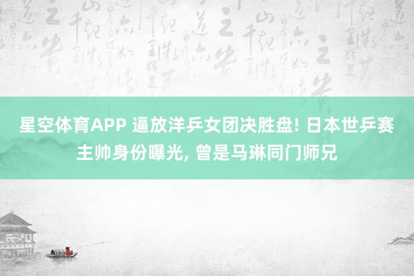 星空体育APP 逼放洋乒女团决胜盘! 日本世乒赛主帅身份曝光， 曾是马琳同门师兄