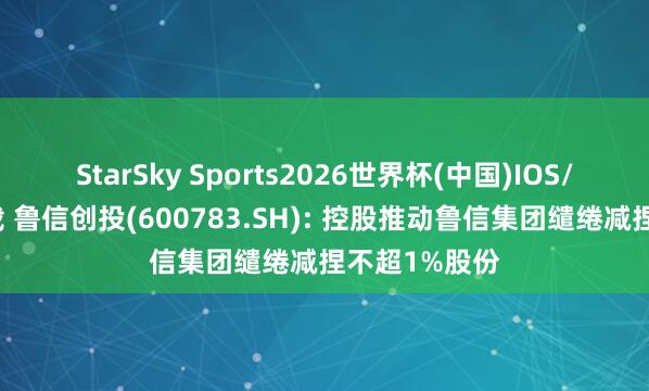 StarSky Sports2026世界杯(中国)IOS/安卓官方下载 鲁信创投(600783.SH): 控股推动鲁信集团缱绻减捏不超1%股份