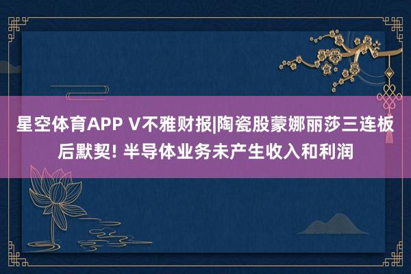 星空体育APP V不雅财报|陶瓷股蒙娜丽莎三连板后默契! 半导体业务未产生收入和利润
