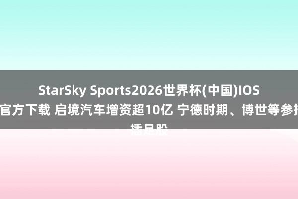 StarSky Sports2026世界杯(中国)IOS/安卓官方下载 启境汽车增资超10亿 宁德时期、博世等参插足股