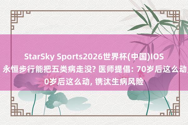 StarSky Sports2026世界杯(中国)IOS/安卓官方下载 永恒步行能把五类病走没? 医师提倡: 70岁后这么动, 镌汰生病风险