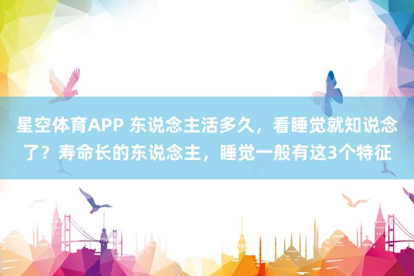 星空体育APP 东说念主活多久，看睡觉就知说念了？寿命长的东说念主，睡觉一般有这3个特征