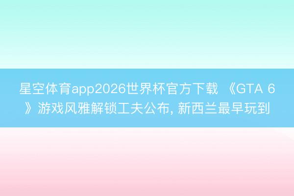 星空体育app2026世界杯官方下载 《GTA 6》游戏风雅解锁工夫公布， 新西兰最早玩到