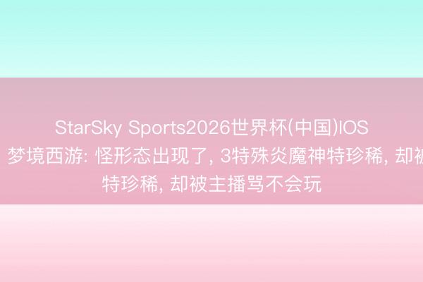 StarSky Sports2026世界杯(中国)IOS/安卓官方下载 梦境西游: 怪形态出现了, 3特殊炎魔神特珍稀, 却被主播骂不会玩