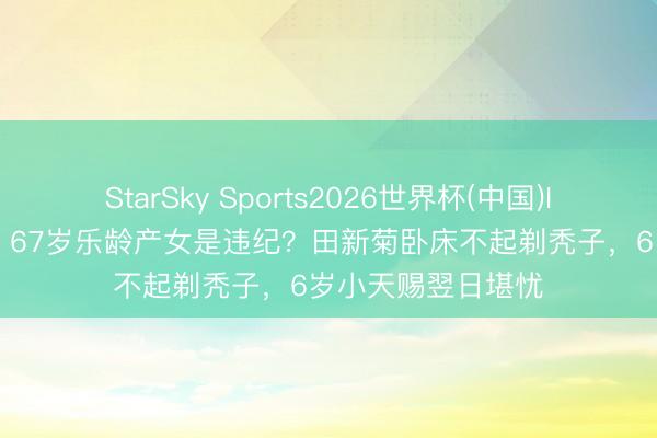 StarSky Sports2026世界杯(中国)IOS/安卓官方下载 67岁乐龄产女是违纪?田新菊卧床不起剃秃子,6岁小天赐翌日堪忧