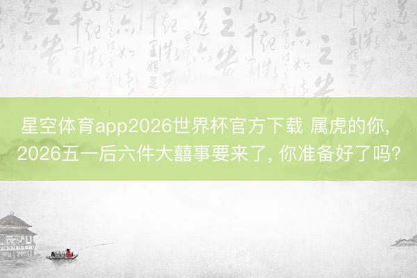 星空体育app2026世界杯官方下载 属虎的你， 2026五一后六件大囍事要来了， 你准备好了吗?