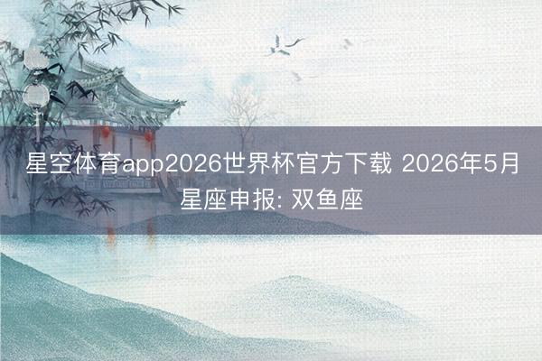 星空体育app2026世界杯官方下载 2026年5月星座申报: 双鱼座