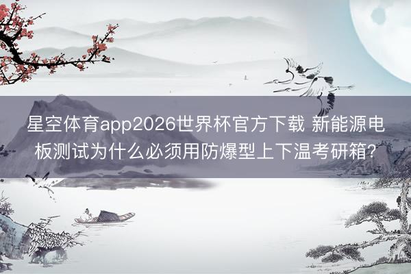 星空体育app2026世界杯官方下载 新能源电板测试为什么必须用防爆型上下温考研箱？
