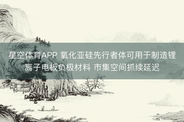 星空体育APP 氧化亚硅先行者体可用于制造锂离子电板负极材料 市集空间抓续延迟