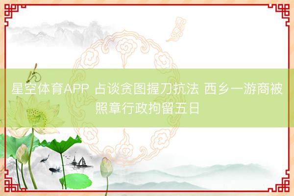 星空体育APP 占谈贪图握刀抗法 西乡一游商被照章行政拘留五日
