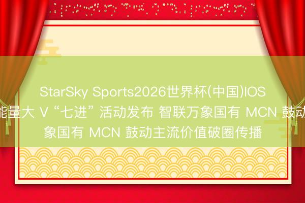 StarSky Sports2026世界杯(中国)IOS/安卓官方下载 正能量大 V “七进” 活动发布 智联万象国有 MCN 鼓动主流价值破圈传播
