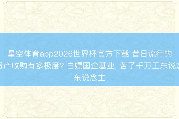 星空体育app2026世界杯官方下载 昔日流行的零资产收购有多极度? 白嫖国企基业, 苦了千万工东说念主