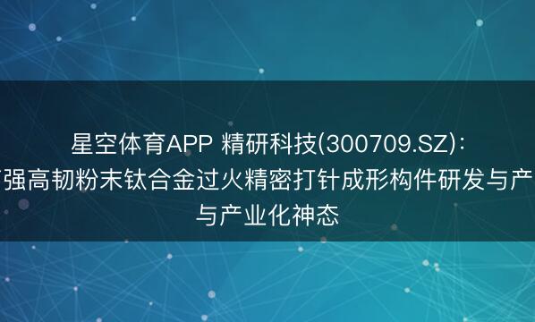 星空体育APP 精研科技(300709.SZ)：拟投建高强高韧粉末钛合金过火精密打针成形构件研发与产业化神态